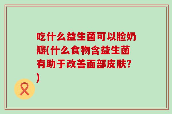 吃什么益生菌可以脸奶瓣(什么食物含益生菌有助于改善面部皮肤？)
