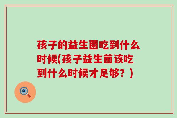 孩子的益生菌吃到什么时候(孩子益生菌该吃到什么时候才足够？)