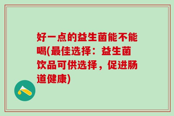 好一点的益生菌能不能喝(最佳选择：益生菌饮品可供选择，促进肠道健康)