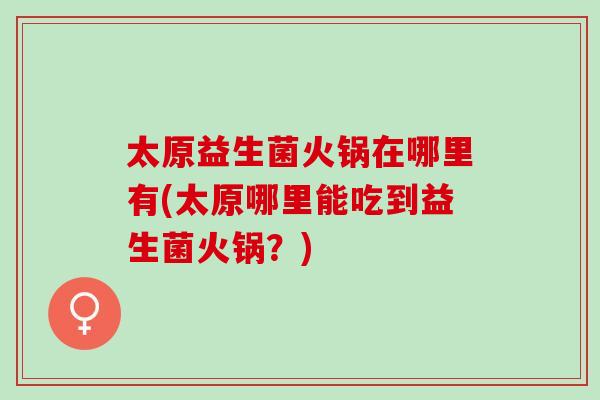 太原益生菌火锅在哪里有(太原哪里能吃到益生菌火锅？)