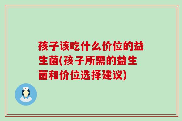 孩子该吃什么价位的益生菌(孩子所需的益生菌和价位选择建议)