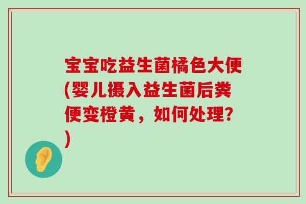 宝宝吃益生菌橘色大便(婴儿摄入益生菌后粪便变橙黄，如何处理？)