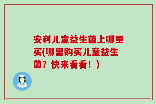安利儿童益生菌上哪里买(哪里购买儿童益生菌？快来看看！)