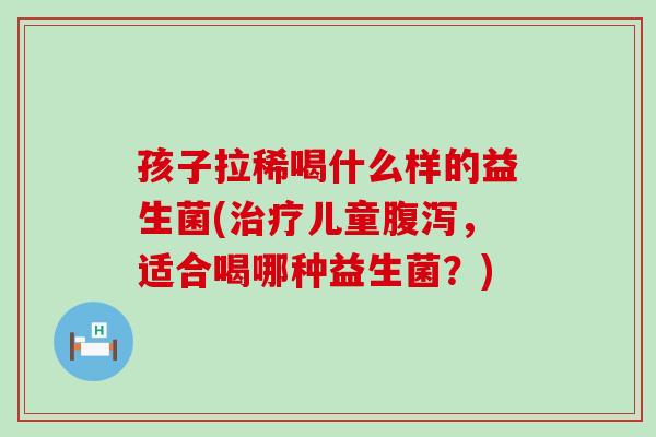孩子拉稀喝什么样的益生菌(治疗儿童腹泻，适合喝哪种益生菌？)