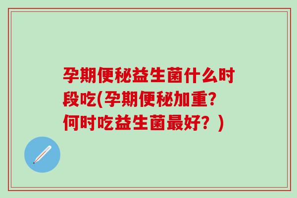 孕期便秘益生菌什么时段吃(孕期便秘加重？何时吃益生菌最好？)
