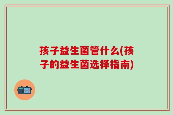 孩子益生菌管什么(孩子的益生菌选择指南)