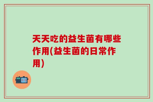 天天吃的益生菌有哪些作用(益生菌的日常作用)
