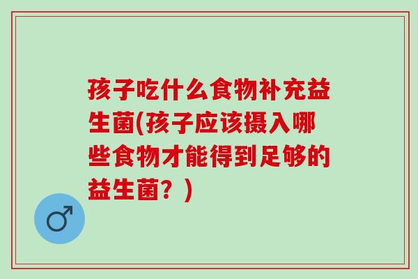 孩子吃什么食物补充益生菌(孩子应该摄入哪些食物才能得到足够的益生菌？)