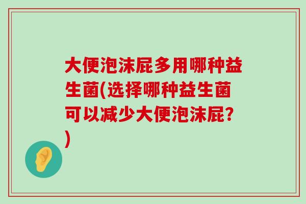 大便泡沫屁多用哪种益生菌(选择哪种益生菌可以减少大便泡沫屁？)
