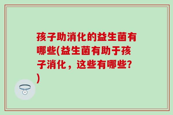 孩子助消化的益生菌有哪些(益生菌有助于孩子消化，这些有哪些？)