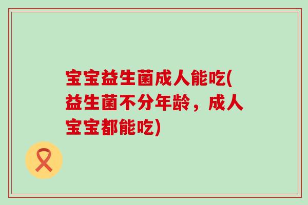 宝宝益生菌成人能吃(益生菌不分年龄，成人宝宝都能吃)