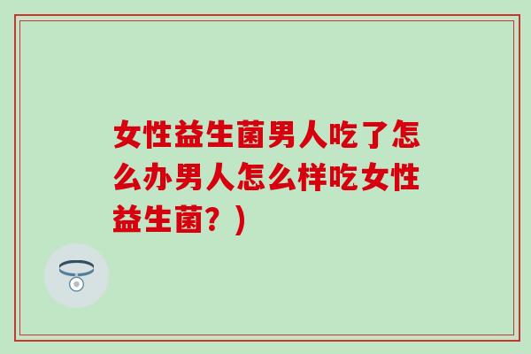 女性益生菌男人吃了怎么办男人怎么样吃女性益生菌？)
