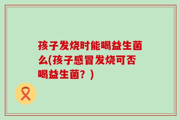 孩子发烧时能喝益生菌么(孩子感冒发烧可否喝益生菌？)