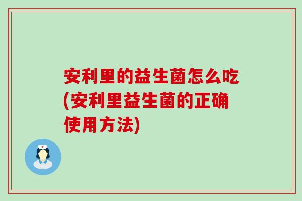 安利里的益生菌怎么吃(安利里益生菌的正确使用方法)
