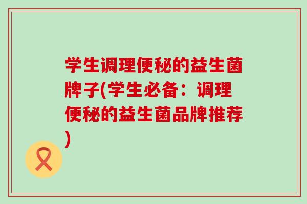 学生调理便秘的益生菌牌子(学生必备：调理便秘的益生菌品牌推荐)
