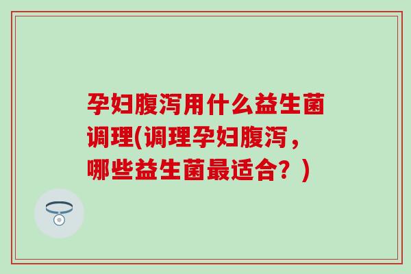孕妇腹泻用什么益生菌调理(调理孕妇腹泻，哪些益生菌最适合？)