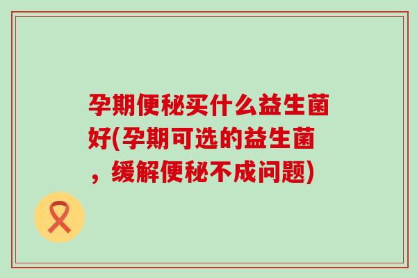 孕期便秘买什么益生菌好(孕期可选的益生菌，缓解便秘不成问题)