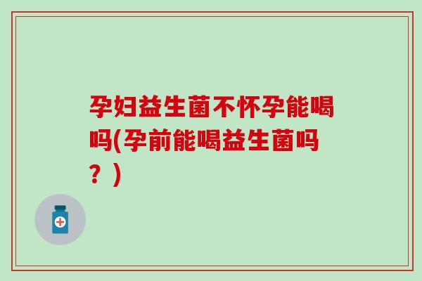 孕妇益生菌不怀孕能喝吗(孕前能喝益生菌吗？)