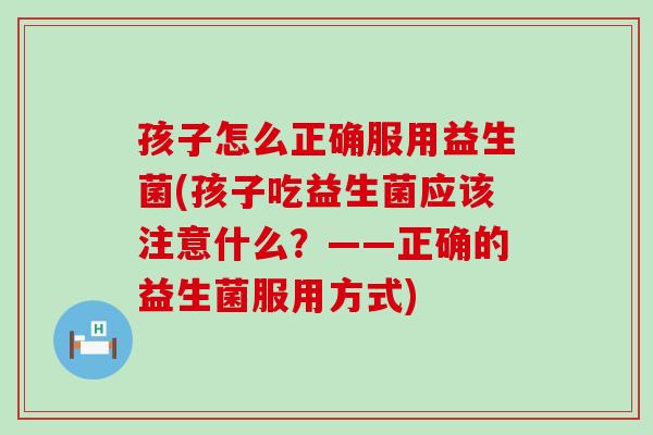 孩子怎么正确服用益生菌(孩子吃益生菌应该注意什么?——正确的益生菌服用方式) 孩子怎么正确服用益生菌(孩子吃益生菌应该注意什么?——正确的益生菌服用方式)