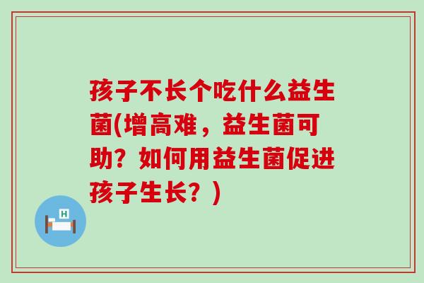 孩子不长个吃什么益生菌(增高难，益生菌可助？如何用益生菌促进孩子生长？)