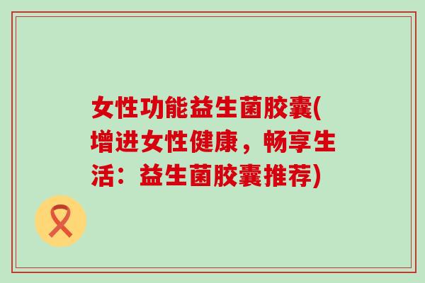 女性功能益生菌胶囊(增进女性健康，畅享生活：益生菌胶囊推荐)