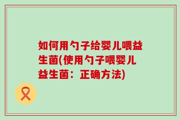 如何用勺子给婴儿喂益生菌(使用勺子喂婴儿益生菌：正确方法)