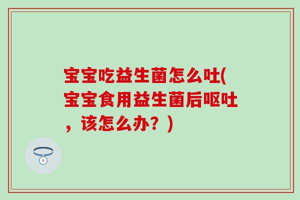 宝宝吃益生菌怎么吐(宝宝食用益生菌后呕吐，该怎么办？)