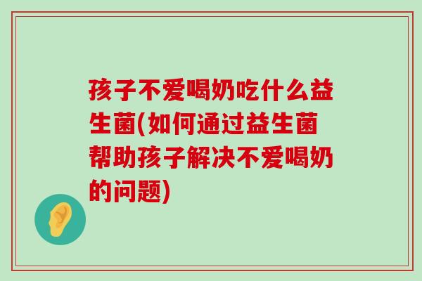 孩子不爱喝奶吃什么益生菌(如何通过益生菌帮助孩子解决不爱喝奶的问题)