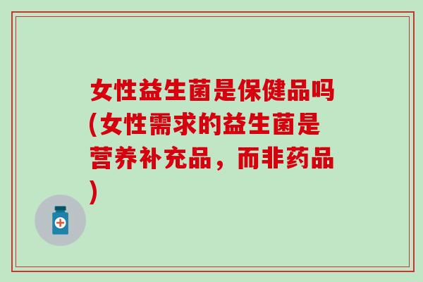 女性益生菌是保健品吗(女性需求的益生菌是营养补充品，而非药品)