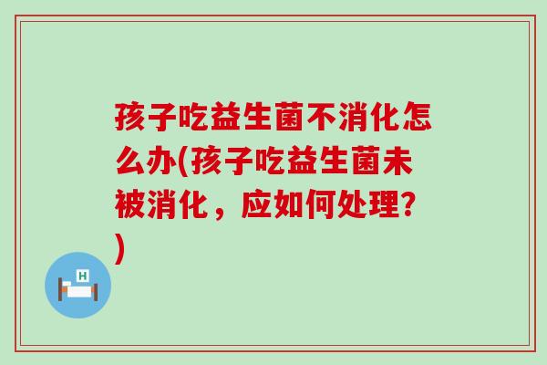 孩子吃益生菌不消化怎么办(孩子吃益生菌未被消化，应如何处理？)