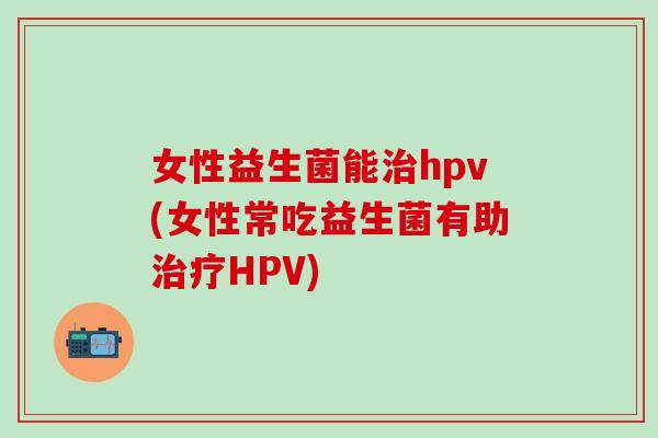 女性益生菌能治hpv(女性常吃益生菌有助治疗HPV)