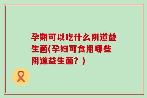 孕期可以吃什么阴道益生菌(孕妇可食用哪些阴道益生菌？)
