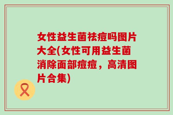 女性益生菌祛痘吗图片大全(女性可用益生菌消除面部痘痘，高清图片合集)