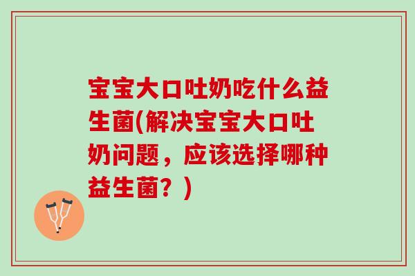 宝宝大口吐奶吃什么益生菌(解决宝宝大口吐奶问题，应该选择哪种益生菌？)