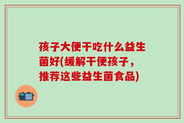 孩子大便干吃什么益生菌好(缓解干便孩子，推荐这些益生菌食品)