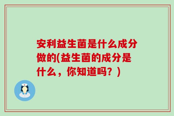 安利益生菌是什么成分做的(益生菌的成分是什么，你知道吗？)