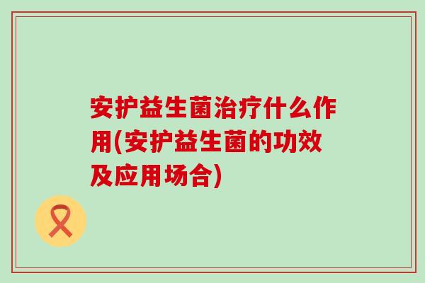 安护益生菌治疗什么作用(安护益生菌的功效及应用场合)
