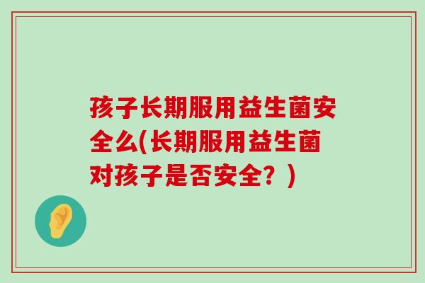 孩子长期服用益生菌安全么(长期服用益生菌对孩子是否安全？)