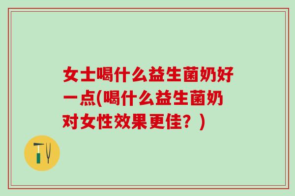 女士喝什么益生菌奶好一点(喝什么益生菌奶对女性效果更佳？)