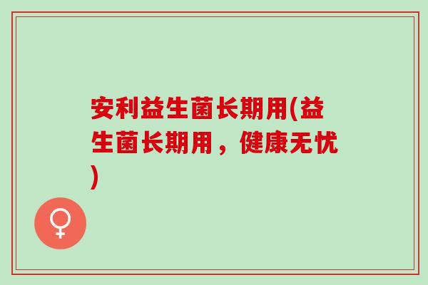 安利益生菌长期用(益生菌长期用，健康无忧)