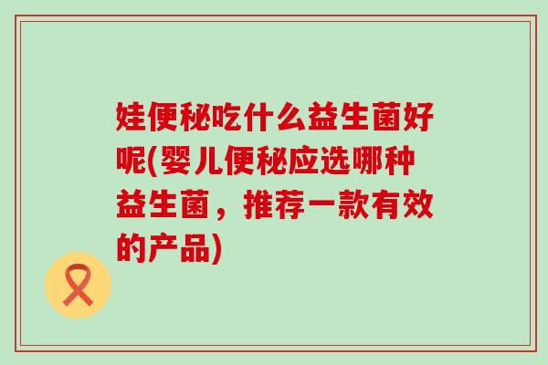 娃便秘吃什么益生菌好呢(婴儿便秘应选哪种益生菌，推荐一款有效的产品)