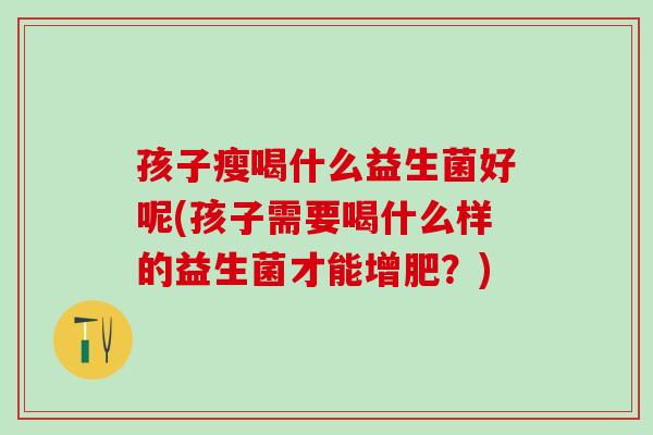 孩子瘦喝什么益生菌好呢(孩子需要喝什么样的益生菌才能增肥？)