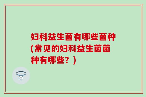 妇科益生菌有哪些菌种(常见的妇科益生菌菌种有哪些？)