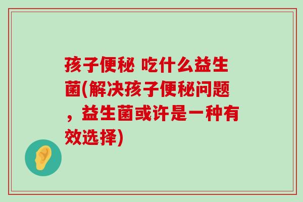 孩子便秘 吃什么益生菌(解决孩子便秘问题，益生菌或许是一种有效选择)
