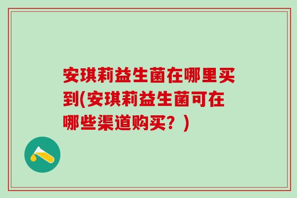安琪莉益生菌在哪里买到(安琪莉益生菌可在哪些渠道购买？)