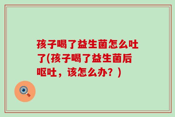 孩子喝了益生菌怎么吐了(孩子喝了益生菌后呕吐，该怎么办？)