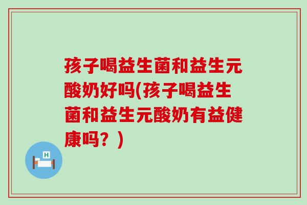 孩子喝益生菌和益生元酸奶好吗(孩子喝益生菌和益生元酸奶有益健康吗？)