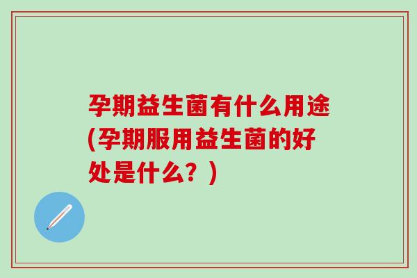 孕期益生菌有什么用途(孕期服用益生菌的好处是什么？)