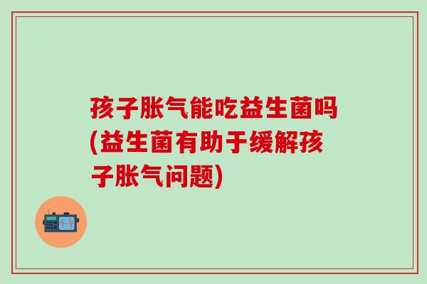 孩子胀气能吃益生菌吗(益生菌有助于缓解孩子胀气问题)