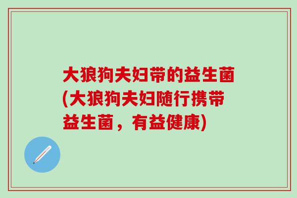 大狼狗夫妇带的益生菌(大狼狗夫妇随行携带益生菌，有益健康)
